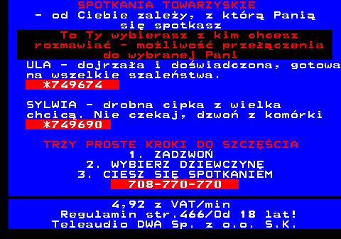 766.5 SPOTKANIA TOWARZYSKIE - od Ciebie zale�y, z kt�r� Pani� si� spotkasz To Ty wybierasz z kim chcesz rozmawia� - mo�liwo�� prze��czenia do wybranej Pani ULA - dojrza�a i do�wiadczona, gotowa na wszelkie szale�stwa. *749674 SYLWIA - drobna cipka z wielka chcic�. Nie czekaj, dzwo� z kom�rki *749690 TRZY PROSTE KROKI DO SZCZʌCIA 1. ZADZWO� 2. WYBIERZ DZIEWCZYN� 3. CIESZ SI� SPOTKANIEM 708-770-770 4,92 z VAT min Regulamin str.466 Od 18 lat! Teleaudio DWA Sp. z o.o. S.K.