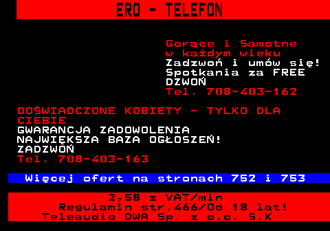 767.1 ERO - TELEFON Gor�ce i Samotne w ka�dym wieku Zadzwo� i um�w si�! Spotkania za FREE DZWO� Tel. 708-403-162 DO�WIADCZONE KOBIETY - TYLKO DLA CIEBIE GWARANCJA ZADOWOLENIA NAJWI�KSZA BAZA OG�OSZE�! ZADZWO� Tel. 708-403-163 Wi�cej ofert na stronach 752 i 753 2,58 z VAT min Regulamin str.466 Od 18 lat! Teleaudio DWA Sp. z o.o. S.K