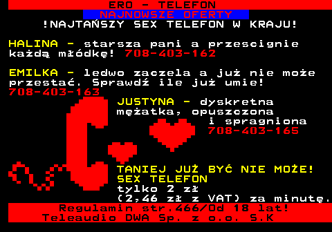 767.6 ERO - TELEFON NAJNOWSZE OFERTY !NAJTA�SZY SEX TELEFON W KRAJU! HALINA - starsza pani a przescignie ka�d� m��dk�! 708-403-162 EMILKA - ledwo zaczela a ju� nie mo�e przesta�. Sprawd� ile ju� umie! 708-403-163 JUSTYNA - dyskretna m�atka, opuszczona i spragniona 708-403-165 TANIEJ JU� BY� NIE MO�E! SEX TELEFON tylko 2 z� (2,46 z� z VAT) za minut�. Regulamin str.466 Od 18 lat! Teleaudio DWA Sp. z o.o. S.K