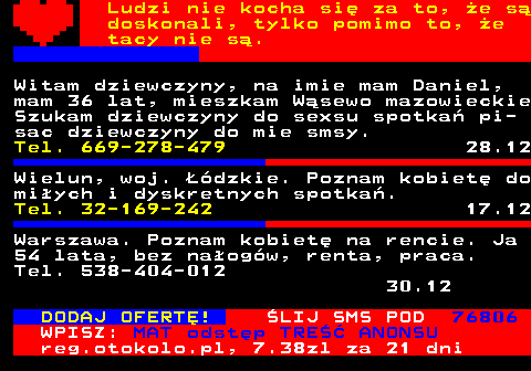 771.1 Ludzi nie kocha si za to, e s doskonali, tylko pomimo to, e tacy nie s. Witam dziewczyny, na imie mam Daniel, mam 36 lat, mieszkam Wsewo mazowieckie Szukam dziewczyny do sexsu spotka pi- sac dziewczyny do mie smsy. Tel. 669-278-479 28.12 Wielun, woj. dzkie. Poznam kobiet do miych i dyskretnych spotka. Tel. 32-169-242 17.12 Warszawa. Poznam kobiet na rencie. Ja 54 lata, bez naogw, renta, praca. Tel. 538-404-012 30.12 DODAJ OFERT! LIJ SMS POD 76806 WPISZ: MAT odstp TRE ANONSU reg.otokolo.pl, 7.38zl za 21 dni