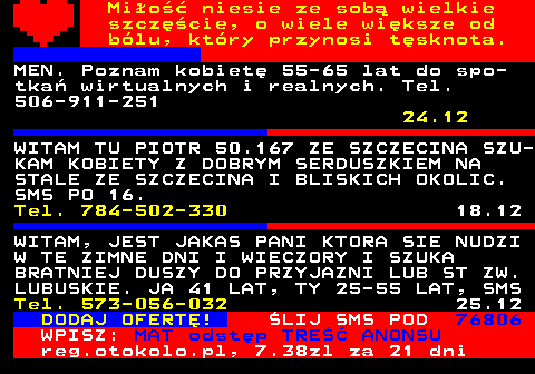 771.2 Mio niesie ze sob wielkie szczcie, o wiele wiksze od blu, ktry przynosi tsknota. MEN. Poznam kobiet 55-65 lat do spo- tka wirtualnych i realnych. Tel. 506-911-251 24.12 WITAM TU PIOTR 50.167 ZE SZCZECINA SZU- KAM KOBIETY Z DOBRYM SERDUSZKIEM NA STALE ZE SZCZECINA I BLISKICH OKOLIC. SMS PO 16. Tel. 784-502-330 18.12 WITAM, JEST JAKAS PANI KTORA SIE NUDZI W TE ZIMNE DNI I WIECZORY I SZUKA BRATNIEJ DUSZY DO PRZYJAZNI LUB ST ZW. LUBUSKIE. JA 41 LAT, TY 25-55 LAT, SMS Tel. 573-056-032 25.12 DODAJ OFERT! LIJ SMS POD 76806 WPISZ: MAT odstp TRE ANONSU reg.otokolo.pl, 7.38zl za 21 dni