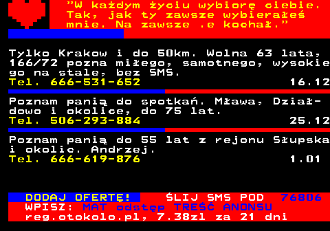 771.3  W kadym yciu wybior ciebie. Tak, jak ty zawsze wybierae mnie. Na zawsze .e kocha. Tylko Krakow i do 50km. Wolna 63 lata, 166 72 pozna miego, samotnego, wysokie go na stale, bez SMS. Tel. 666-531-652 16.12 Poznam pani do spotka. Mawa, Dzia- dowo i okolice, do 75 lat. Tel. 506-293-884 25.12 Fajny, pogodny, przystojny 180cm wzrost 40 lat. Zaprosi dziewczyn na kaw, drinka. Jawor, sms Tel. 661-280-744 11.12 DODAJ OFERT! LIJ SMS POD 76806 WPISZ: MAT odstp TRE ANONSU reg.otokolo.pl, 7.38zl za 21 dni