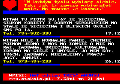 771.4  W kadym yciu wybior ciebie. Tak, jak ty zawsze wybierae mnie. Na zawsze .e kocha. POZNAM MILA PANIA NA STALE 35-5O LAT, SLUBICE. Tel. 508-958-801 10.12 WITAM TU PIOTR 50.167 ZE SZCZECINA. SZUKAM KOBIETY Z DOBRYM SERDUSZKIEM NA STALE ZE SZCZECINA I BLISKICH OKOLIC SMS PO 16. Tel. 784-502-330 19.12 WITAM MILE I NORMALNE PANIE. CHETNIE POZNAM JEDNA Z WAS NA ZAWSZE A NIE NA RAZ. ZADBANA, GRZECZNA, KULTURALNA, ZDROWA NA CIELE I UMYSLE. JA MEN 50+, 186CM, ZADBANY, NIEZALEZNY, PRACU- JACY. JANUSZ. Tel. 573-484-233 26.12 WPISZ: MAT odstp TRE ANONSU reg.otokolo.pl, 7.38zl za 21 dni