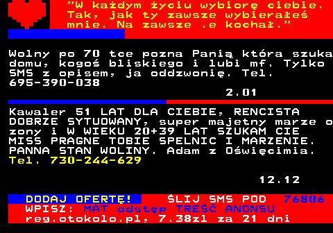 771.5  W kadym yciu wybior ciebie. Tak, jak ty zawsze wybierae mnie. Na zawsze .e kocha. Warszawa. Poznam kobiet na rencie. Ja 54 lata, bez naogw, renta, praca. Tel. 538-404-012 12.12 Kawaler 51 LAT DLA CIEBIE, RENCISTA DOBRZE SYTUOWANY, super majetny marze o zony i W WIEKU 20+39 LAT SZUKAM CIE MISS PRAGNE TOBIE SPELNIC I MARZENIE. PANNA STAN WOLINY. Adam z Owicimia. Tel. 730-244-629 12.12 DODAJ OFERT! LIJ SMS POD 76806 WPISZ: MAT odstp TRE ANONSU reg.otokolo.pl, 7.38zl za 21 dni