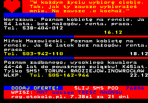 771.6  W kadym yciu wybior ciebie. Tak, jak ty zawsze wybierae mnie. Na zawsze .e kocha. Warszawa. Poznam kobiet na rencie. Ja 54 lata, bez naogw, renta, praca. Tel. 538-404-012 16.12 Misk Mazowiecki. Poznam kobiet na rencie. Ja 54 latek bez naogw, renta, praca. Tel. 503-942-110 18.12 Poznam zadbanego, wysokiego kawalera 44-46 lat do powanego zwizku! K45lat. Tylko SMS! TORUN, RADZIEJOW,INOWROCAW WLKP. Tel. 505-162-944 22.12 DODAJ OFERT! LIJ SMS POD 76806 WPISZ: MAT odstp TRE ANONSU reg.otokolo.pl, 7.38zl za 21 dni