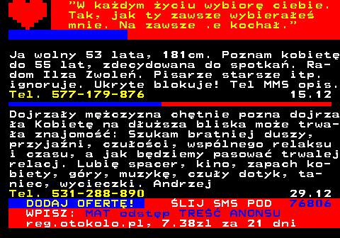 771.7  W kadym yciu wybior ciebie. Tak, jak ty zawsze wybierae mnie. Na zawsze .e kocha. Ja wolny 53 lata, 181cm. Poznam kobiet do 55 lat, zdecydowana do spotka. Ra- dom Ilza Zwole. Pisarze starsze itp. ignoruje. Ukryte blokuje! Tel MMS opis. Tel. 577-179-876 15.12 Dojrzay mczyzna chtnie pozna dojrza a Kobiet na dusza bliska moe trwa- a znajomo: Szukam bratniej duszy, przyjani, czuoci, wsplnego relaksu i czasu, a jak bdziemy pasowa trwalej relacj. Lubi spacer, kino, zapach ko- biety, gry, muzyk, czuy dotyk, ta- niec, wycieczki. Andrzej Tel. 531-288-890 29.12 DODAJ OFERT! LIJ SMS POD 76806 WPISZ: MAT odstp TRE ANONSU reg.otokolo.pl, 7.38zl za 21 dni