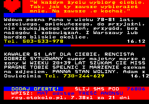 771.8  W kadym yciu wybior ciebie. Tak, jak ty zawsze wybierae mnie. Na zawsze .e kocha. Wdowa pozna Pana w wieku 78-81 lat, uczciwego, opiekuczego, do przyjani, nie szukajcego wrae, przygd, bez naogw i zobowiza. Z Warszawy lub bardzo bliskie okolice. Tel. 503-533-978 16.12 KAWALER 51 LAT DLA CIEBIE, RENCISTA DOBRZE SYTUOWANY super majetny marze o zony W WIEKU 20+39 LAT SZUKAM CIE MISS PRAGNE TOBIE SPELNIC I MARZENIE czekam na zdjeciem. PANNA STAN WOLINY. Adam z Oswiecimia Tel. 730-244-629 16.12 DODAJ OFERT! LIJ SMS POD 76806 WPISZ: MAT odstp TRE ANONSU reg.otokolo.pl, 7.38zl za 21 dni