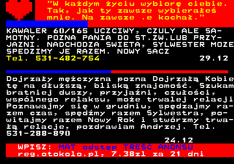 771.9  W kadym yciu wybior ciebie. Tak, jak ty zawsze wybierae mnie. Na zawsze .e kocha. KAWALER 60 165 UCZCIWY, CZULY ALE SA- MOTNY. POZNA PANIA DO ST.ZW.LUB PRZY- JAZNI. NADCHODZA SWIETA, SYLWESTER MOZE SPEDZIMY JE RAZEM. NOWY SACZ Tel. 531-482-754 29.12 Dojrzay mczyzna pozna Dojrza Kobie t na dusz, blisk znajomo. Szukam bratniej duszy, przyjani, czuoci, wsplnego relaksu, moe trwalej relacji Poznawajmy si w grudniu, spdzajmy ra- zem czas, spdmy razem Sylwestra, po- witajmy razem Nowy Rok i stwrzmy trwa-  relacje, pozdrawiam Andrzej. Tel. 531-288-890 24.12 WPISZ: MAT odstp TRE ANONSU reg.otokolo.pl, 7.38zl za 21 dni