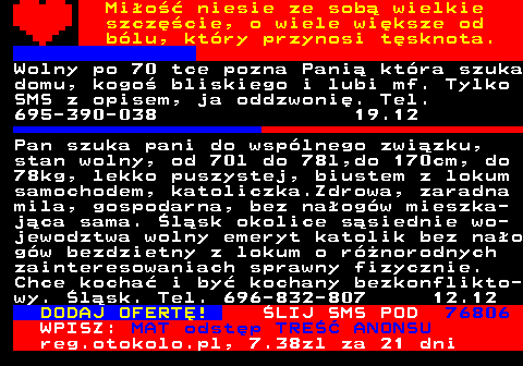 771.10 Mio niesie ze sob wielkie szczcie, o wiele wiksze od blu, ktry przynosi tsknota. Poznam paniom seniork z Ostrowa, Kali- sza lub okolic. Tel. 665-775-501 11.12 Pan szuka pani do wsplnego zwizku, stan wolny, od 70l do 78l,do 170cm, do 78kg, lekko puszystej, biustem z lokum samochodem, katoliczka.Zdrowa, zaradna mila, gospodarna, bez naogw mieszka- jca sama. lsk okolice ssiednie wo- jewodztwa wolny emeryt katolik bez nao gw bezdzietny z lokum o rnorodnych zainteresowaniach sprawny fizycznie. Chce kocha i by kochany bezkonflikto- wy. lsk. Tel. 696-832-807 12.12 DODAJ OFERT! LIJ SMS POD 76806 WPISZ: MAT odstp TRE ANONSU reg.otokolo.pl, 7.38zl za 21 dni