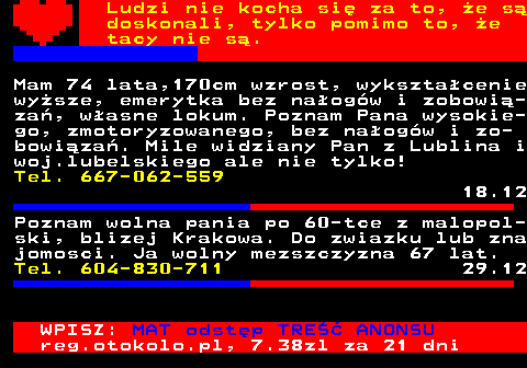 771.11 Ludzi nie kocha si za to, e s doskonali, tylko pomimo to, e tacy nie s. Mam 74 lata,170cm wzrost, wyksztacenie wysze, emerytka bez naogw i zobowi- za, wasne lokum. Poznam Pana wysokie- go, zmotoryzowanego, bez naogw i zo- bowiza. Mile widziany Pan z Lublina i woj.lubelskiego ale nie tylko! Tel. 667-062-559 18.12 Poznam wolna pania po 60-tce z malopol- ski, blizej Krakowa. Do zwiazku lub zna jomosci. Ja wolny mezszczyzna 67 lat. Tel. 604-830-711 29.12 WPISZ: MAT odstp TRE ANONSU reg.otokolo.pl, 7.38zl za 21 dni