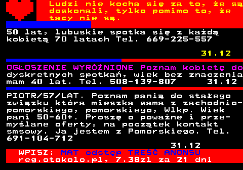 771.12 Ludzi nie kocha si za to, e s doskonali, tylko pomimo to, e tacy nie s. 50 lat, lubuskie spotka si z kad kobiet 70 latach Tel. 669-225-557 31.12 OGOSZENIE WYRӯNIONE Poznam kobiet do dyskretnych spotka, wiek bez znaczenia mam 40 lat. Tel. 508-139-807 31.12 PIOTR 57 LAT. Poznam pani do staego zwizku ktra mieszka sama z zachodnio- pomorskiego, pomorskiego, Wlkp. Wiek pani 50-60+. Prosz o powane i prze- mylane oferty, na pocztek kontakt smsowy. Ja jestem z Pomorskiego. Tel. 691-104-712 31.12 WPISZ: MAT odstp TRE ANONSU reg.otokolo.pl, 7.38zl za 21 dni