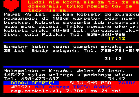 771.13 Ludzi nie kocha si za to, e s doskonali, tylko pomimo to, e tacy nie s. Pawe 45 lat. Szukam kobiety do zwizku powanego, do 180cm wzrostu, oczy nie- bieskie. Kobieta szczupa lub puszysta, moe mie dzieci. Tylko powane oferty, kobieta wieku 40-50 lat. Warszawa, oko- lice, cala Polska. Tel. 535-440-955 17.12 Samotny kotek pozna samotna myszk do 35 lat. Stay zwizek. Tel. 785-751-519 31.12 Maopolska - Krakw. Wolna 62 lata, 165 72 tylko wolnego w podobnym wieku Tel. 698-473-697 31.12 DODAJ OFERT! LIJ SMS POD 76806 WPISZ: MAT odstp TRE ANONSU reg.otokolo.pl, 7.38zl za 21 dni