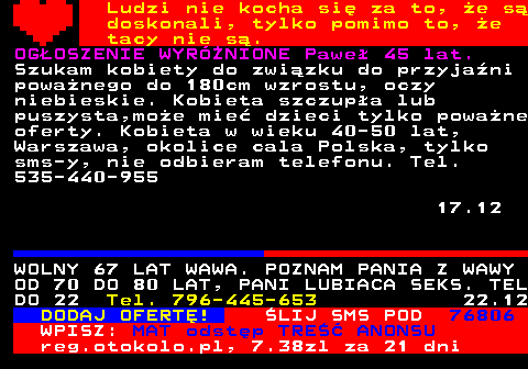771.14 Ludzi nie kocha si za to, e s doskonali, tylko pomimo to, e tacy nie s. OGOSZENIE WYRӯNIONE Pawe 45 lat. Szukam kobiety do zwizku do przyjani powanego do 180cm wzrostu, oczy niebieskie. Kobieta szczupa lub puszysta,moe mie dzieci tylko powane oferty. Kobieta w wieku 40-50 lat, Warszawa, okolice cala Polska, tylko sms-y, nie odbieram telefonu. Tel. 535-440-955 17.12 WOLNY 67 LAT WAWA. POZNAM PANIA Z WAWY OD 70 DO 80 LAT, PANI LUBIACA SEKS. TEL DO 22 Tel. 796-445-653 22.12 DODAJ OFERT! LIJ SMS POD 76806 WPISZ: MAT odstp TRE ANONSU reg.otokolo.pl, 7.38zl za 21 dni