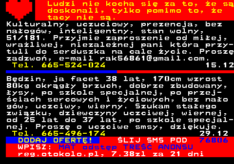 771.15 Ludzi nie kocha si za to, e s doskonali, tylko pomimo to, e tacy nie s. Kulturalny, uczuciowy, prezencja, bez naogw, inteligentny, stan wolny, 51 181. Przyjmie zaproszenie od miej, wraliwej, niezalenej pani ktra przy- tuli do serduszka na cale ycie. Prosz zadzwo, e-mail rak56861@gmail.com. Tel. 665-524-024 15.12 Bdzin, ja facet 38 lat, 170cm wzrost 80kg okrgy brzuch, dobrze zbudowany, ysy, po szkole specjalnej, po przej- ciach sercowych i yciowych, bez nao gw, uczciwy, wierny. Szukam staego zwizku, dziewczyny uczciwej, wiernej, od 25 lat do 37 lat, po szkole specjal- nej. Prosz o uczciwe smsy, dzikuje. Tel. 665-496-174 29.12 DODAJ OFERT! LIJ SMS POD 76806 WPISZ: MAT odstp TRE ANONSU reg.otokolo.pl, 7.38zl za 21 dni