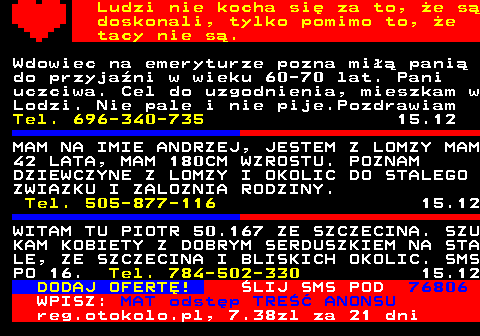771.16 Ludzi nie kocha si za to, e s doskonali, tylko pomimo to, e tacy nie s. Wdowiec na emeryturze pozna mi pani do przyjani w wieku 60-70 lat. Pani uczciwa. Cel do uzgodnienia, mieszkam w Lodzi. Nie pale i nie pije.Pozdrawiam Tel. 696-340-735 15.12 MAM NA IMIE ANDRZEJ, JESTEM Z LOMZY MAM 42 LATA, MAM 180CM WZROSTU. POZNAM DZIEWCZYNE Z LOMZY I OKOLIC DO STALEGO ZWIAZKU I ZALOZNIA RODZINY. Tel. 505-877-116 15.12 WITAM TU PIOTR 50.167 ZE SZCZECINA. SZU KAM KOBIETY Z DOBRYM SERDUSZKIEM NA STA LE, ZE SZCZECINA I BLISKICH OKOLIC. SMS PO 16. Tel. 784-502-330 15.12 DODAJ OFERT! LIJ SMS POD 76806 WPISZ: MAT odstp TRE ANONSU reg.otokolo.pl, 7.38zl za 21 dni