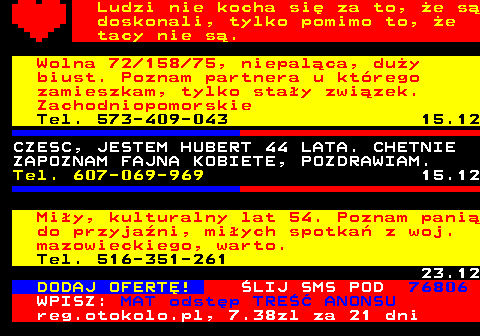 771.17 Ludzi nie kocha si za to, e s doskonali, tylko pomimo to, e tacy nie s. Wolna 72 158 75, niepalca, duy biust. Poznam partnera u ktrego zamieszkam, tylko stay zwizek. Zachodniopomorskie Tel. 573-409-043 15.12 CZESC, JESTEM HUBERT 44 LATA. CHETNIE ZAPOZNAM FAJNA KOBIETE, POZDRAWIAM. Tel. 607-069-969 15.12 Miy, kulturalny lat 54. Poznam pani do przyjani, miych spotka z woj. mazowieckiego, warto. Tel. 516-351-261 23.12 DODAJ OFERT! LIJ SMS POD 76806 WPISZ: MAT odstp TRE ANONSU reg.otokolo.pl, 7.38zl za 21 dni