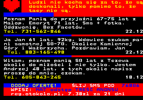 771.18 Ludzi nie kocha si za to, e s doskonali, tylko pomimo to, e tacy nie s. Poznam Pani do przyjani 67-75 lat z Malop. Emeryt 71 lat, Sms + fotka. Oddzwoni. Bez Facetw. Tel. 731-562-846 22.12 Ja Jan 61 lat, 92kg, Wdowiec szukam pa- ni samotnej 50-70. Okolice Kamiennej Gry i Wabrzycha. Pozdrawiam, Jan Tel. 883-165-498 22,12 Witam, chciabym pozna, porozmawia i spotka dziewczyny od 45 do 54 lat z dolnego lska. Ja tez z dolnego lska 52 lata, Daro Tel. 574-177-096 8.12 DODAJ OFERT! LIJ SMS POD 76806 WPISZ: MAT odstp TRE ANONSU reg.otokolo.pl, 7.38zl za 21 dni