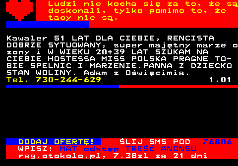 771.19 Ludzi nie kocha si za to, e s doskonali, tylko pomimo to, e tacy nie s. PRAGNE POZNAC PANIE DO MILOSCI NIE KO- CHANE, ZANIEDBYWANE, ZDRADZONE. PANIE WIEK 55 LAT DO 80 POWAZNE OFERTY. DZIE- KUJE, POZDRAWIAM. Tel. 660-684-574 8.12 Kawaler 45 lat z Dolnego lska. Poznam kobiet, moe by z dziemi, odlegoc mi nie przeszkadza. Tel. 796-190-457 8.12 Poznam, pokocham kady twj umiech, kade spojrzenie, adnych skarbw ja nie szukam, chc by Twj. Ja miy eme- ryt z okolic Dobre Miasto, Olsztyn. Tel. 799-998-461 8.12 DODAJ OFERT! LIJ SMS POD 76806 WPISZ: MAT odstp TRE ANONSU reg.otokolo.pl, 7.38zl za 21 dni