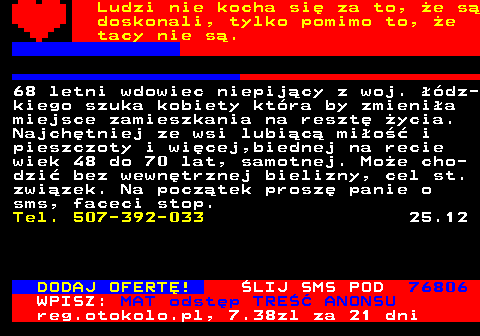 771.20 Ludzi nie kocha si za to, e s doskonali, tylko pomimo to, e tacy nie s. Kawaler lat 48. Poznam szczup dziew- czyn z okolic Czstochowa lub Wielunia 25 lat od siebie modsz Lubl take dziewczyny w okularach seksowne i pikne. Tel. 783-882-876 8.12 POZNAM WDOWE, PANNE DO 55 LAT WIERZCA KATOLICZKA O DOBRYM I CZU *** brak fragmentu *** 57 Tel. 507-521-528 8.12 HEJ, JESTEM SYLWEK. CHETNIE ZAPOZNAM FAJNA KOBIETE DO ZYCIA. POZDRO DLA FAJNYCH LASEK. Tel. 607-069-969 8.12 DODAJ OFERT! LIJ SMS POD 76806 WPISZ: MAT odstp TRE ANONSU reg.otokolo.pl, 7.38zl za 21 dni