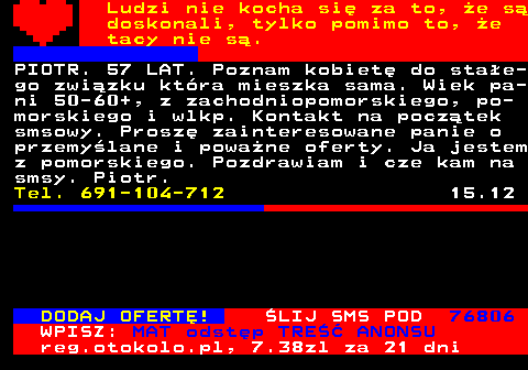 771.24 Ludzi nie kocha si za to, e s doskonali, tylko pomimo to, e tacy nie s. PIOTR. 57 LAT. Poznam kobiet do stae- go zwizku ktra mieszka sama. Wiek pa- ni 50-60+, z zachodniopomorskiego, po- morskiego i wlkp. Kontakt na pocztek smsowy. Prosz zainteresowane panie o przemylane i powane oferty. Ja jestem z pomorskiego. Pozdrawiam i cze kam na smsy. Piotr. Tel. 691-104-712 15.12 DODAJ OFERT! LIJ SMS POD 76806 WPISZ: MAT odstp TRE ANONSU reg.otokolo.pl, 7.38zl za 21 dni