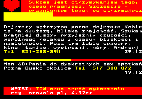 772.1 Sukces jest otrzymywaniem tego, czego pragniesz. Szczcie - pragnieniem tego, co otrzymujesz Dojrzay mczyzna pozna dojrzaa Kobie t na dusz, bliska znajomo. Szukam bratniej duszy, przyjani, czuoci, wsplnego relaksu i czasu, bliskoci i namitnoci. Poza tym lubi spacery, kino, taniec, wycieczki, gry, Andrzej Tel. 531-288-890 29.12 Men 60+Pania do dyskretnych sex spotka Pozna Busko okolice Tel. 517-308-872 19.12 WPISZ: TOW oraz tre ogoszenia reg. otokolo.pl, 4.92z