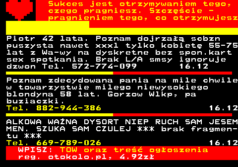 772.2 Sukces jest otrzymywaniem tego, czego pragniesz. Szczcie - pragnieniem tego, co otrzymujesz Piotr 42 lata. Poznam dojrza scbzn puszysta nawet xxxl tylko kobiet 55-75 lat z Wa-wy na dyskretne bez spon.kart sex spotkania. Brak L A smsy ignoruje dzwon Tel. 572-774-099 16.12 Poznam zdecydowana pania na mile chwile w towarzystwie milego niewysokiego blondyna 58 lat. Gorzow Wlkp, pa buziaczki. Tel. 882-944-386 16.12 ALKOWA WANA DYSORT NIEP RUCH SAM JESEM MEN. SZUKA SAM CZULEJ *** brak fragmen- tu *** Tel. 669-789-026 16.12 WPISZ: TOW oraz tre ogoszenia reg. otokolo.pl, 4.92z