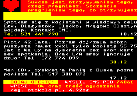 772.3 Sukces jest otrzymywaniem tego, czego pragniesz. Szczcie - pragnieniem tego, co otrzymujesz Spotkam si z kobietami w wiadomym celu Ek, Biaystok, Olecko, Mrgowo Olsztyn Godap. Kontakt SMS. Tel. 531-441-798 18.12 Piotr 42 lata. Poznam dojrza scbzn puszysta nawet xxxl tylko kobiet 55-75 lat z Wa-wy na dyskretne bez spon.kart sex spotkania. Brak L A smsy ignoruje dzwon Tel. 572-774-099 30.12 DODAJ OFERT! WYSLIJ SMS POD 74866 WPISZ: TOW oraz tre ogoszenia reg. otokolo.pl, 4.92z