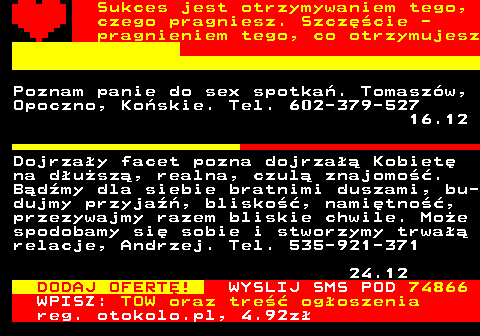 772.4 Sukces jest otrzymywaniem tego, czego pragniesz. Szczcie - pragnieniem tego, co otrzymujesz Poznam panie do sex spotka. Tomaszw, Opoczno, Koskie. Tel. 602-379-527 16.12 Dojrzay facet pozna dojrza Kobiet na dusz, realna, czul znajomo. Bdmy dla siebie bratnimi duszami, bu- dujmy przyja, blisko, namitno, przezywajmy razem bliskie chwile. Moe spodobamy si sobie i stworzymy trwa relacje, Andrzej. Tel. 535-921-371 24.12 DODAJ OFERT! WYSLIJ SMS POD 74866 WPISZ: TOW oraz tre ogoszenia reg. otokolo.pl, 4.92z