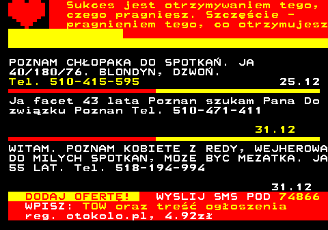 772.5 Sukces jest otrzymywaniem tego, czego pragniesz. Szczcie - pragnieniem tego, co otrzymujesz POZNAM CHOPAKA DO SPOTKA. JA 40 180 76. BLONDYN, DZWO. Tel. 510-415-595 25.12 Szukam starszej kobiety z duym biustem do seksu na stae Konin tel, mms Tel. 501-415-974 8.12 52-latek pozna kobiet do niezobowizu- jcej znajomoci. Dbrowa Grnicza Tel. 503-826-263 11.12 DODAJ OFERT! WYSLIJ SMS POD 74866 WPISZ: TOW oraz tre ogoszenia reg. otokolo.pl, 4.92z