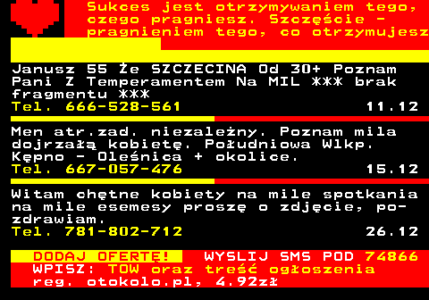 772.6 Sukces jest otrzymywaniem tego, czego pragniesz. Szczcie - pragnieniem tego, co otrzymujesz Janusz 55 e SZCZECINA Od 30+ Poznam Pani Z Temperamentem Na MIL *** brak fragmentu *** Tel. 666-528-561 11.12 Men atr.zad. niezaleny. Poznam mila dojrza kobiet. Poudniowa Wlkp. Kpno - Olenica + okolice. Tel. 667-057-476 15.12 Witam chtne kobiety na mile spotkania na mile esemesy prosz o zdjcie, po- zdrawiam. Tel. 781-802-712 26.12 DODAJ OFERT! WYSLIJ SMS POD 74866 WPISZ: TOW oraz tre ogoszenia reg. otokolo.pl, 4.92z