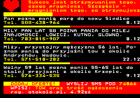 772.7 Sukces jest otrzymywaniem tego, czego pragniesz. Szczcie - pragnieniem tego, co otrzymujesz Pan pozna pani par do sexu Siedlce Tel. 500-438-964 8.12 MILY PAN LAT 50 POZNA PANIA DO MILEJ ZNAJOMOSCI. LOWICZ, KUTNO, GLOWNO. Tel. 783-815-907 8.12 Miy, przystojny mczyzna 56 lat. Po- znam pani do przyjani tow z okolic Andrychw, Wadowic. Tel. 571-518-282 22.12 Wolny 59 lat pozna pania 55-65 lat do stalej przyjazni z okolic Krzepic. Tel. 576-334-535 9.12 DODAJ OFERT! WYSLIJ SMS POD 74866 WPISZ: TOW oraz tre ogoszenia reg. otokolo.pl, 4.92z