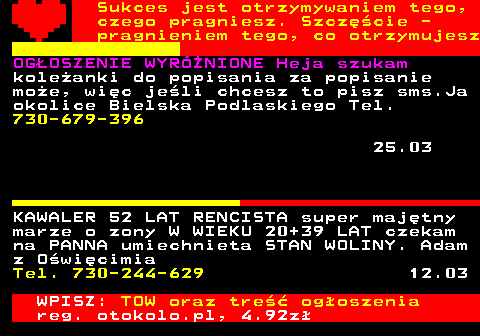 772.8 Sukces jest otrzymywaniem tego, czego pragniesz. Szcz�cie - pragnieniem tego, co otrzymujesz OG�OSZENIE WYRӯNIONE Heja szukam kole�anki do popisania za popisanie mo�e, wi�c je�li chcesz to pisz sms.Ja okolice Bielska Podlaskiego Tel. 730-679-396 25.03 KAWALER 52 LAT RENCISTA super maj�tny marze o zony W WIEKU 20+39 LAT czekam na PANNA umiechnieta STAN WOLINY. Adam z O�wi�cimia Tel. 730-244-629 12.03 WPISZ: TOW oraz tre�� og�oszenia reg. otokolo.pl, 4.92z�
