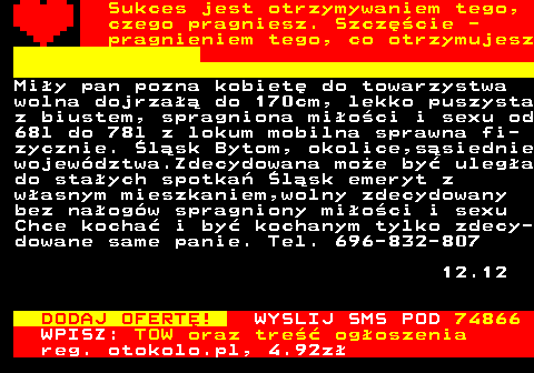 772.9 Sukces jest otrzymywaniem tego, czego pragniesz. Szczcie - pragnieniem tego, co otrzymujesz Miy pan pozna kobiet do towarzystwa wolna dojrza do 170cm, lekko puszysta z biustem, spragniona mioci i sexu od 68l do 78l z lokum mobilna sprawna fi- zycznie. lsk Bytom, okolice,ssiednie wojewdztwa.Zdecydowana moe by ulega do staych spotka lsk emeryt z wasnym mieszkaniem,wolny zdecydowany bez naogw spragniony mioci i sexu Chce kocha i by kochanym tylko zdecy- dowane same panie. Tel. 696-832-807 12.12 DODAJ OFERT! WYSLIJ SMS POD 74866 WPISZ: TOW oraz tre ogoszenia reg. otokolo.pl, 4.92z