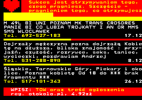 772.10 Sukces jest otrzymywaniem tego, czego pragniesz. Szczcie - pragnieniem tego, co otrzymujesz M 49L BI UNI POZNAM MK TRANS CROSDRES PANIE BI CO LUBIA TROJKATY I AN OR MMS SMS WLOCLAWEK Tel. 692-527-183 17.12 Dojrzay mczyzna pozna dojrza Kobie t na dusza, bliska znajomo : przy- ja, czuo, rozrywce, seks, taniec, wycieczki, pozdrawiam Andrzej Tel. 531-288-890 8.12 lskie, Tarnowskie Gry, Piekary i oko lice. Poznam kobiet Od 18 do *** brak fragmentu *** Tel. 517-101-343 26.12 WPISZ: TOW oraz tre ogoszenia reg. otokolo.pl, 4.92z