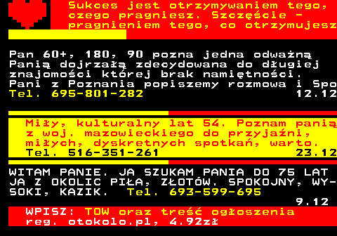 772.11 Sukces jest otrzymywaniem tego, czego pragniesz. Szczcie - pragnieniem tego, co otrzymujesz Pan 60+, 180, 90 pozna jedna odwan Pani dojrza zdecydowana do dugiej znajomoci ktrej brak namitnoci. Pani z Poznania popiszemy rozmowa i Spo Tel. 695-801-282 12.12 Miy, kulturalny lat 54. Poznam pani z woj. mazowieckiego do przyjani, miych, dyskretnych spotka, warto. Tel. 516-351-261 23.12 WITAM PANIE. JA SZUKAM PANIA DO 75 LAT JA Z OKOLIC PIA, ZOTW. SPOKOJNY, WY- SOKI, KAZIK. Tel. 693-599-695 9.12 WPISZ: TOW oraz tre ogoszenia reg. otokolo.pl, 4.92z