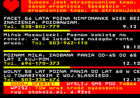 772.12 Sukces jest otrzymywaniem tego, czego pragniesz. Szczcie - pragnieniem tego, co otrzymujesz FACET 54 LATA POZNA NIMFOMANKE WIEK BEZ ZNACZENIA, POZDRAWIAM. Tel. 538-802-779 9.12 Misk Mazowiecki. Poznam kobiet na rencie. Ja 54 latek bez naogw renta praca. Tel. 503-942-110 18.12 POZNAM MIA, ZADBANA PANIA OD-45 DO 65 LAT Z KUJ-POM. Tel. 694-170-373 12.12 WOLNY 50 LAT POZNA PANIA DO LAT 60 W CE LU TOWARZYSKIM Z WOJ.SLASKIEGO. Tel. 503-338-674 12.12 DODAJ OFERT! WYSLIJ SMS POD 74866 WPISZ: TOW oraz tre ogoszenia reg. otokolo.pl, 4.92z