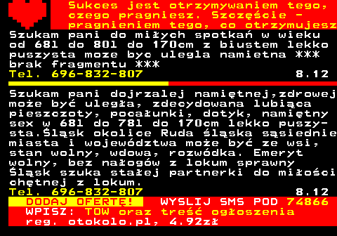 772.13 Sukces jest otrzymywaniem tego, czego pragniesz. Szczcie - pragnieniem tego, co otrzymujesz Szukam pani do miych spotka w wieku od 68l do 80l do 170cm z biustem lekko puszysta moze byc ulegla namietna *** brak fragmentu *** Tel. 696-832-807 8.12 Szukam pani dojrzalej namitnej,zdrowej moe by ulega, zdecydowana lubica pieszczoty, pocaunki, dotyk, namitny sex w 68l do 78l do 170cm lekko puszy- sta.lsk okolice Ruda lska ssiednie miasta i wojewdztwa moe by ze wsi, stan wolny, wdowa, rozwdka. Emeryt wolny, bez naogw z lokum sprawny lsk szuka staej partnerki do mioci chtnej z lokum. Tel. 696-832-807 8.12 DODAJ OFERT! WYSLIJ SMS POD 74866 WPISZ: TOW oraz tre ogoszenia reg. otokolo.pl, 4.92z