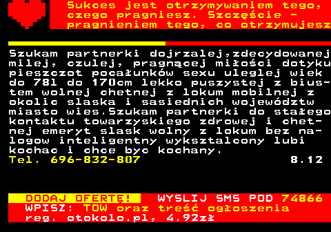 772.15 Sukces jest otrzymywaniem tego, czego pragniesz. Szczcie - pragnieniem tego, co otrzymujesz Szukam partnerki dojrzalej,zdecydowanej milej, czulej, pragncej mioci dotyku pieszczot pocaunkw sexu uleglej wiek do 78l do 170cm lekko puszystej z bius- tem wolnej chetnej z lokum mobilnej z okolic slaska i sasiednich wojewdztw miasto wies.Szukam partnerki do staego kontaktu towarzyskiego zdrowej i chet- nej emeryt slask wolny z lokum bez na- logow inteligentny wyksztalcony lubi kochac i chce byc kochany. Tel. 696-832-807 8.12 DODAJ OFERT! WYSLIJ SMS POD 74866 WPISZ: TOW oraz tre ogoszenia reg. otokolo.pl, 4.92z