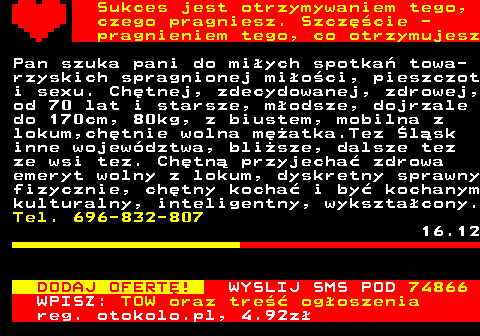 772.16 Sukces jest otrzymywaniem tego, czego pragniesz. Szczcie - pragnieniem tego, co otrzymujesz Pan szuka pani do miych spotka towa- rzyskich spragnionej mioci, pieszczot i sexu. Chtnej, zdecydowanej, zdrowej, od 70 lat i starsze, modsze, dojrzale do 170cm, 80kg, z biustem, mobilna z lokum,chtnie wolna matka.Tez lsk inne wojewdztwa, blisze, dalsze tez ze wsi tez. Chtn przyjecha zdrowa emeryt wolny z lokum, dyskretny sprawny fizycznie, chtny kocha i by kochanym kulturalny, inteligentny, wyksztacony. Tel. 696-832-807 16.12 DODAJ OFERT! WYSLIJ SMS POD 74866 WPISZ: TOW oraz tre ogoszenia reg. otokolo.pl, 4.92z