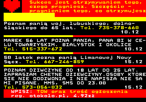 772.17 Sukces jest otrzymywaniem tego, czego pragniesz. Szczcie - pragnieniem tego, co otrzymujesz Poznam pani woj. lubuskiego, dolno- lskiego do 65 lat. Tel. 735-378-660 10.12 MAREK 56 LAT POZNA PANIA, PANA BI W CE- LU TOWARZYSKIM. BIALYSTOK I OKOLICE Tel. 515-337-672 10.12 50 latek pozna pani Limanowej Nowy Scz. Tel. 667-246-859 15.12 POZNAM DZIWCZYNE OD 18 LAT DO 25 LAT. ZAPRASZAM CHETNE DZIEWCZYNY.OSOBY KTORE SIE NIE DODZWONIA I NIE NAPISZA NIE SA MI PISANE. MMS, SMS DO 23.00 Tel. 573-056-032 15.12 WPISZ: TOW oraz tre ogoszenia reg. otokolo.pl, 4.92z