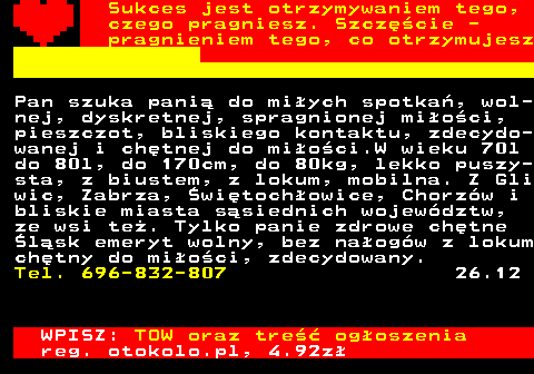 772.18 Sukces jest otrzymywaniem tego, czego pragniesz. Szczcie - pragnieniem tego, co otrzymujesz Pan szuka pani do miych spotka, wol- nej, dyskretnej, spragnionej mioci, pieszczot, bliskiego kontaktu, zdecydo- wanej i chtnej do mioci.W wieku 70l do 80l, do 170cm, do 80kg, lekko puszy- sta, z biustem, z lokum, mobilna. Z Gli wic, Zabrza, witochowice, Chorzw i bliskie miasta ssiednich wojewdztw, ze wsi te. Tylko panie zdrowe chtne lsk emeryt wolny, bez naogw z lokum chtny do mioci, zdecydowany. Tel. 696-832-807 26.12 WPISZ: TOW oraz tre ogoszenia reg. otokolo.pl, 4.92z