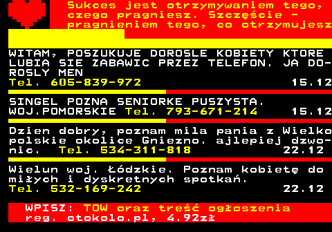 772.19 Sukces jest otrzymywaniem tego, czego pragniesz. Szczcie - pragnieniem tego, co otrzymujesz WITAM, POSZUKUJE DOROSLE KOBIETY KTORE LUBIA SIE ZABAWIC PRZEZ TELEFON. JA DO- ROSLY MEN Tel. 605-839-972 15.12 SINGEL POZNA SENIORKE PUSZYSTA. WOJ.POMORSKIE Tel. 793-671-214 15.12 Dzien dobry, poznam mila pania z Wielko polskie okolice Gniezno. ajlepiej dzwo- nic. Tel. 534-311-818 22.12 Wielun woj. dzkie. Poznam kobiet do miych i dyskretnych spotka. Tel. 532-169-242 22.12 WPISZ: TOW oraz tre ogoszenia reg. otokolo.pl, 4.92z