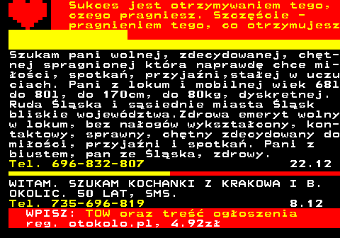 772.20 Sukces jest otrzymywaniem tego, czego pragniesz. Szczcie - pragnieniem tego, co otrzymujesz Szukam pani wolnej, zdecydowanej, cht- nej spragnionej ktra naprawd chce mi- oci, spotka, przyjani,staej w uczu ciach. Pani z lokum i mobilnej wiek 68l do 80l, do 170cm, do 80kg, dyskretnej. Ruda lska i ssiednie miasta lsk bliskie wojewdztwa.Zdrowa emeryt wolny w lokum, bez naogw wyksztacony, kon- taktowy, sprawny, chtny zdecydowany do mioci, przyjani i spotka. Pani z biustem, pan ze lska, zdrowy. Tel. 696-832-807 22.12 WITAM. SZUKAM KOCHANKI Z KRAKOWA I B. OKOLIC. 50 LAT, SMS. Tel. 735-696-819 8.12 WPISZ: TOW oraz tre ogoszenia reg. otokolo.pl, 4.92z