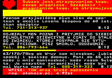 772.21 Sukces jest otrzymywaniem tego, czego pragniesz. Szczcie - pragnieniem tego, co otrzymujesz Poznam przyjacik plus size do spo- tka z okolic Leszna Gogowa do 60 lat, stan obojtny Tel. 721-313-937 8.12 DOJRZALY MEN POZNA I PRZYJMIE DO SIEBIE PELNOLETNIA DZIEWCZYNE W CIAZY DO STALE GO ZWIAZKU, KTOREJ POSYPALA SIE SYTU- ACJA ZYCIOWA. PISZ SMIALO, ODDZWONIE. Tel. 886-793-664 8.12 63 170 70kg ok W~wy sam mieszkam, lubi spokj i zacisze domowe. Pani do 65 lat moe u mnie zamieszka, moe razem wi ta. Ja wszystko zorganizuje, moe by mal Warto nape Tel. 505-319-323 8.12 WPISZ: TOW oraz tre ogoszenia reg. otokolo.pl, 4.92z