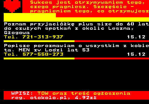 772.22 Sukces jest otrzymywaniem tego, czego pragniesz. Szczcie - pragnieniem tego, co otrzymujesz Poznam przyjacik plus size do 60 lat do czuych spotka z okolic Leszna, Gogowa Tel. 721-313-937 15.12 Popisze porozmawiam o wszystkim z kobie ta. MEN zv Lodzi lat 53 Tel. 577-550-273 15.12 WPISZ: TOW oraz tre ogoszenia reg. otokolo.pl, 4.92z