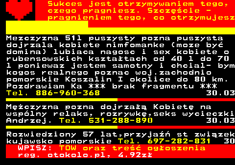 772.23 Sukces jest otrzymywaniem tego, czego pragniesz. Szcz�cie - pragnieniem tego, co otrzymujesz Mezczyzna 51l puszysty pozna puszysta dojrzala kobiete nimfomanke (moze by� domina) lubiaca nagosc i sex kobiete o rubensowskich kszta�tach od 40 l do 70 l poniewaz jestem samotny i chcial- bym kogos realnego poznac woj.zachodnio pomorskie Koszalin I okolice do 80 km. Pozdrawiam Ka *** brak fragmentu *** Tel. 886-960-368 30.03 M�czyzna pozna dojrza�� Kobiet� na wsp�lny relaks, rozrywk�,seks wycieczki Andrzej. Tel. 531-288-890 30.03 Rozwiedziony 57 lat,przyja�� st zwi�zek kujawsko pomorskie Tel. 697-282-831 30 WPISZ: TOW oraz tre�� og�oszenia reg. otokolo.pl, 4.92z�