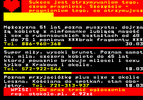 772.24 Sukces jest otrzymywaniem tego, czego pragniesz. Szcz�cie - pragnieniem tego, co otrzymujesz M�czyzna 51 lat pozna puszysta, dojrza �� kobiet� z nimfomanke lubi�c� nago�� i sex o rubensowskich kszta�tach od 40 l do 75 l poniewa ***brak fragmentu *** Tel. 886-960-368 30.03 Super mi�y, wysoki brunet. Poznam samot na, mila, szczera kobiete do 45 lat ktorej powaznie brakuje milosci i sexu tylko z Krakowa i okolic. Tel. 572-922-544 18.03 Poznam przyjaci�k� plus size z okolic Leszna, Ko�ciana do spotka�, stan obo- j�tny. Tel. 721-313-937 18.03 WPISZ: TOW oraz tre�� og�oszenia reg. otokolo.pl, 4.92z�