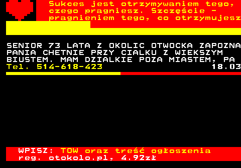 772.25 Sukces jest otrzymywaniem tego, czego pragniesz. Szcz�cie - pragnieniem tego, co otrzymujesz SENIOR 73 LATA Z OKOLIC OTWOCKA ZAPOZNA PANIA CHETNIE PRZY CIALKU Z WIEKSZYM BIUSTEM. MAM DZIALKIE POZA MIASTEM, PA Tel. 514-618-423 18.03 WPISZ: TOW oraz tre�� og�oszenia reg. otokolo.pl, 4.92z�