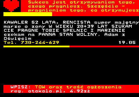 772.26 Sukces jest otrzymywaniem tego, czego pragniesz. Szcz�cie - pragnieniem tego, co otrzymujesz KAWALER 52 LATA, RENCISTA super maj�tny marze o zony W WIEKU 20+39 LAT SZUKAM CIE PRAGNE TOBIE SPELNIC I MARZENIE czekam na PANNA STAN WOLINY. Adam z O�wi�cim Tel. 730-244-629 19.05 WPISZ: TOW oraz tre�� og�oszenia reg. otokolo.pl, 4.92z�
