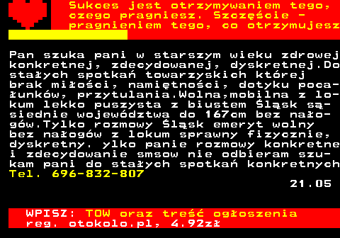 772.27 Sukces jest otrzymywaniem tego, czego pragniesz. Szcz�cie - pragnieniem tego, co otrzymujesz Pan szuka pani w starszym wieku zdrowej konkretnej, zdecydowanej, dyskretnej.Do sta�ych spotka� towarzyskich kt�rej brak mi�o�ci, nami�tno�ci, dotyku poca- �unk�w, przytulania.Wolna,mobilna z lo- kum lekko puszysta z biustem �l�sk s�- siednie wojew�dztwa do 167cm bez na�o- g�w.Tylko rozmowy �l�sk emeryt wolny bez na�og�w z lokum sprawny fizycznie, dyskretny. ylko panie rozmowy konkretne i zdecydowanie smsow nie odbieram szu- kam pani do sta�ych spotka� konkretnych Tel. 696-832-807 21.05 WPISZ: TOW oraz tre�� og�oszenia reg. otokolo.pl, 4.92z�